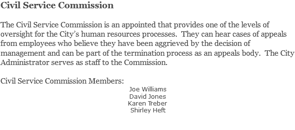 Civil Service Commission The Civil Service Commission is an appointed that provides one of the levels of oversight for the City’s human resources processes. They can hear cases of appeals from employees who believe they have been aggrieved by the decision of management and can be part of the termination process as an appeals body. The City Administrator serves as staff to the Commission. Civil Service Commission Members: Joe Williams David Jones Karen Treber Shirley Heft 