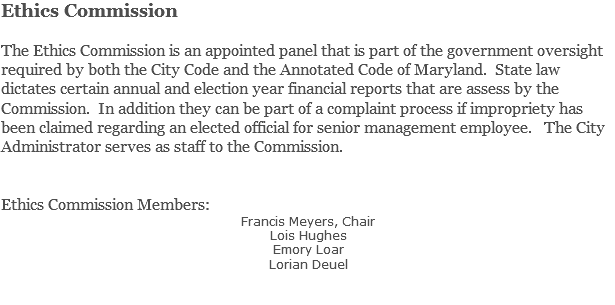 Ethics Commission The Ethics Commission is an appointed panel that is part of the government oversight required by both the City Code and the Annotated Code of Maryland. State law dictates certain annual and election year financial reports that are assess by the Commission. In addition they can be part of a complaint process if impropriety has been claimed regarding an elected official for senior management employee. The City Administrator serves as staff to the Commission. Ethics Commission Members: Francis Meyers, Chair Lois Hughes Emory Loar Lorian Deuel 