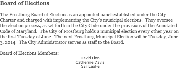 Board of Elections The Frostburg Board of Elections is an appointed panel established under the City Charter and charged with implementing the City’s municipal elections. They oversee the election process, as set forth in the City Code under the provisions of the Annotated Code of Maryland. The City of Frostburg holds a municipal election every other year on the first Tuesday of June. The next Frostburg Municipal Election will be Tuesday, June 3, 2014. The City Administrator serves as staff to the Board. Board of Elections Members: David Linn Catherine Davis Gail Leake 